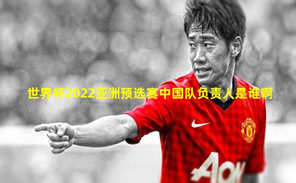 世界杯2022亚洲预选赛中国队负责人是谁啊