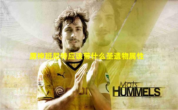 原神班尼特应该带什么圣遗物属性
