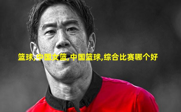 篮球,中国女篮,中国篮球,综合比赛哪个好