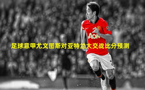 足球意甲尤文图斯对亚特兰大交战比分预测