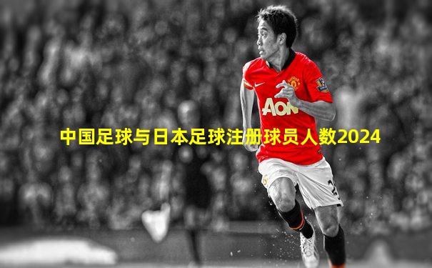 中国足球与日本足球注册球员人数2024